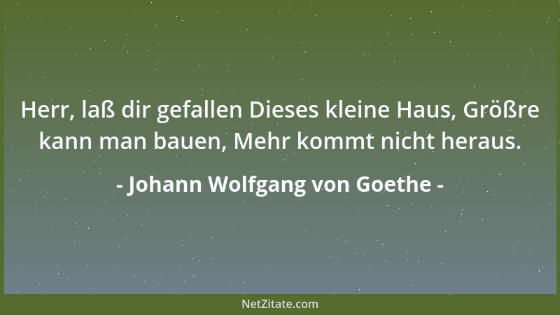 Johann Wolfgang von Goethe - Herr, laß dir gefallen Dieses kleine Haus, Größre kann man bauen, Mehr kommt nicht heraus....