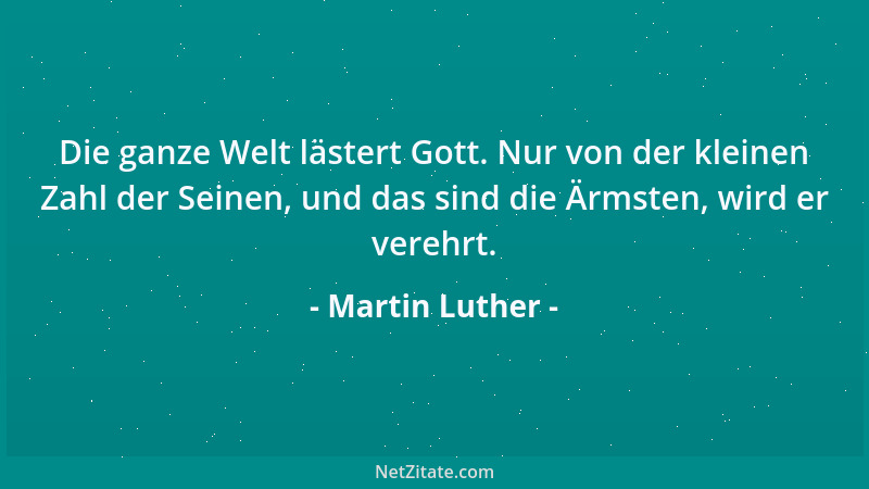 Martin Luther - Die ganze Welt lästert Gott. Nur von der kleinen Zahl der Seinen, und das sind die Ärmsten, wird er verehrt...