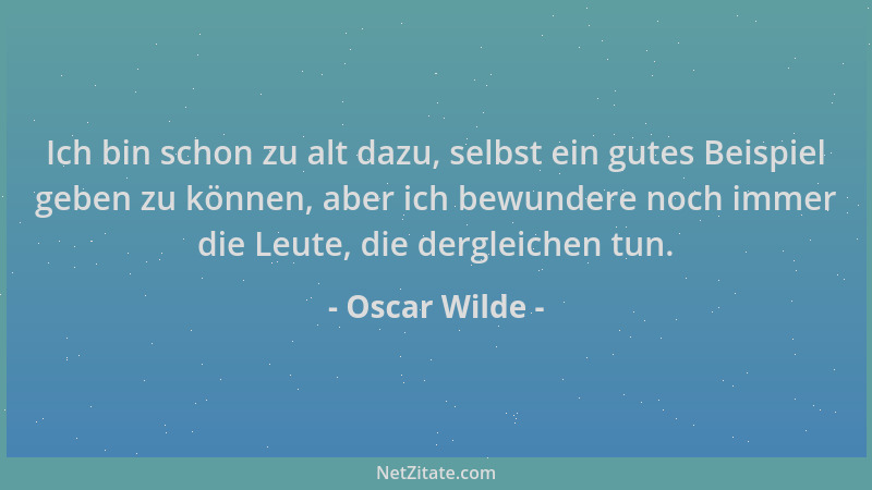 Oscar Wilde - Ich bin schon zu alt dazu, selbst ein gutes Beispiel geben zu können, aber ich bewundere noch immer die Leute...