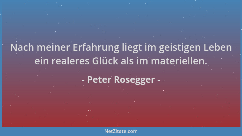 Peter Rosegger - Nach meiner Erfahrung liegt im geistigen Leben ein realeres Glück als im materiellen....