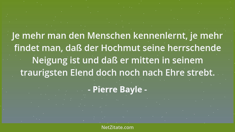 Pierre Bayle - Je mehr man den Menschen kennenlernt, je mehr findet man, daß der Hochmut seine herrschende Neigung ist und...