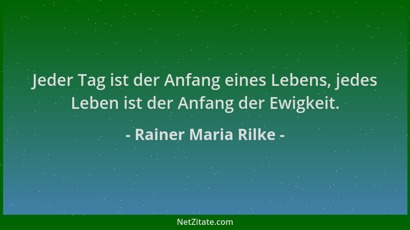 Rainer Maria Rilke - Jeder Tag ist der Anfang eines Lebens, jedes Leben ist der Anfang der Ewigkeit....