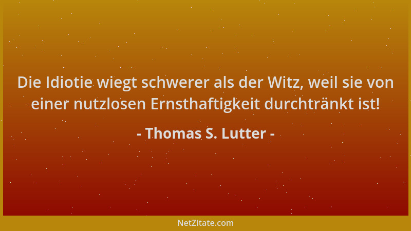 Thomas S. Lutter - Die Idiotie wiegt schwerer als der Witz, weil sie von einer nutzlosen Ernsthaftigkeit durchtränkt ist!...