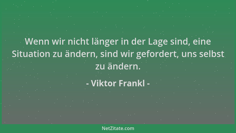 Viktor Frankl - Wenn wir nicht länger in der Lage sind, eine Situation zu ändern, sind wir gefordert, uns selbst zu ändern....