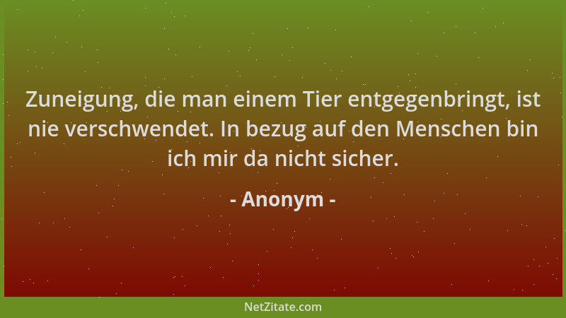 Anonym - Zuneigung, die man einem Tier entgegenbringt, ist nie verschwendet. In bezug auf den Menschen bin ich mir da nicht...
