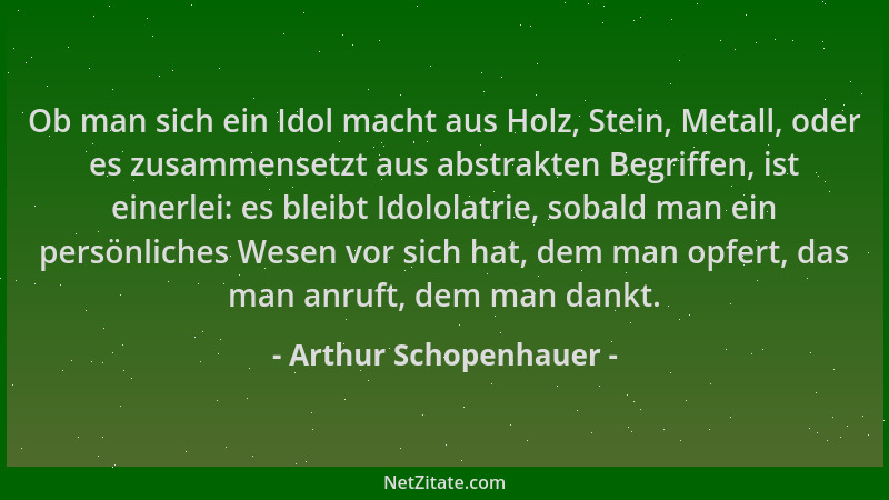 Arthur Schopenhauer - Ob man sich ein Idol macht aus Holz, Stein, Metall, oder es zusammensetzt aus abstrakten Begriffen, i...
