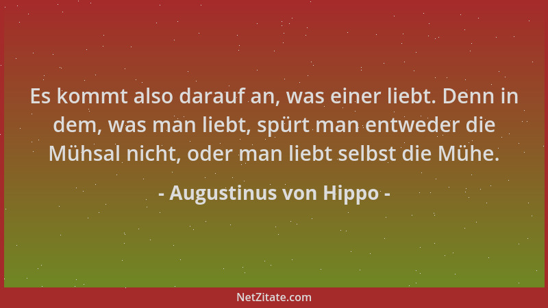 Augustinus von Hippo - Es kommt also darauf an, was einer liebt. Denn in dem, was man liebt, spürt man entweder die Mühsal...