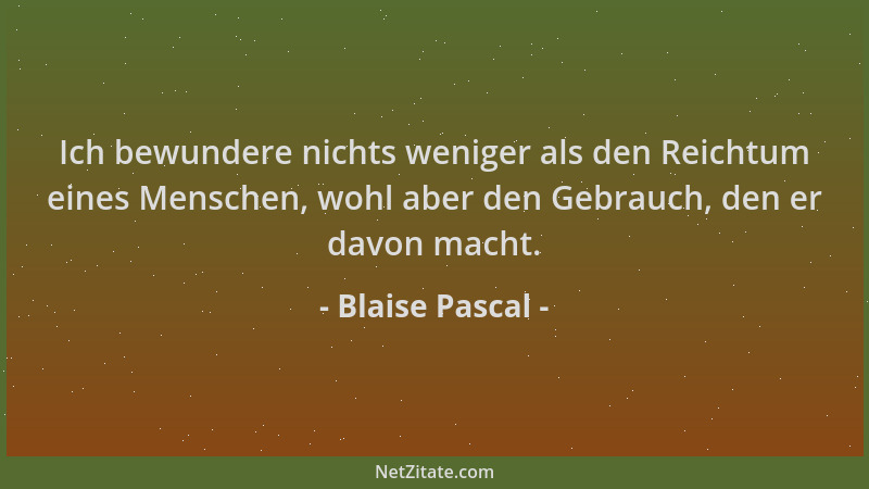 Blaise Pascal - Ich bewundere nichts weniger als den Reichtum eines Menschen, wohl aber den Gebrauch, den er davon macht....