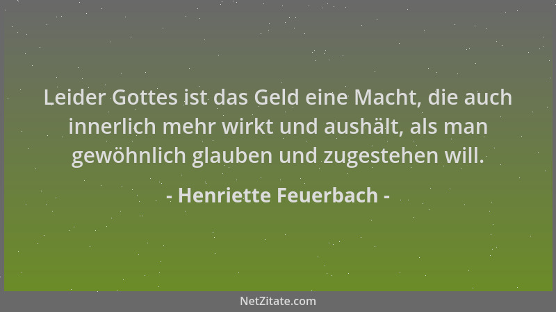 Henriette Feuerbach - Leider Gottes ist das Geld eine Macht, die auch innerlich mehr wirkt und aushält, als man gewöhnlich...