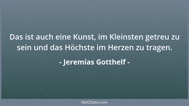 Jeremias Gotthelf - Das ist auch eine Kunst, im Kleinsten getreu zu sein und das Höchste im Herzen zu tragen....