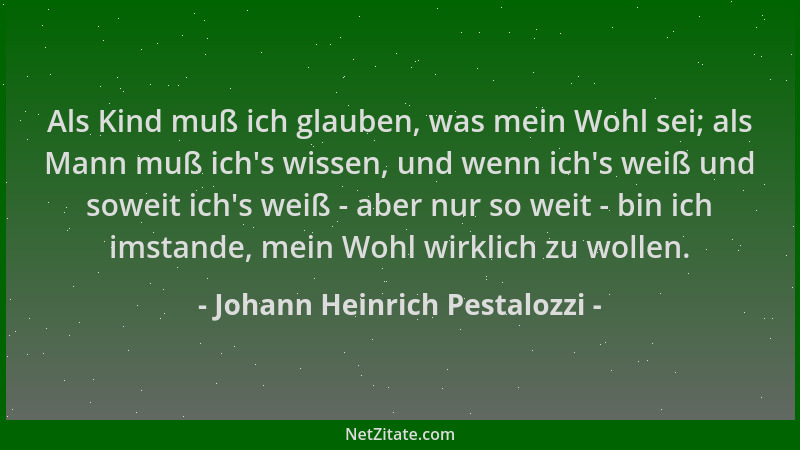 Johann Heinrich Pestalozzi - Als Kind muß ich glauben, was mein Wohl sei; als Mann muß ich 's wissen, und wenn ich 's weiß un...