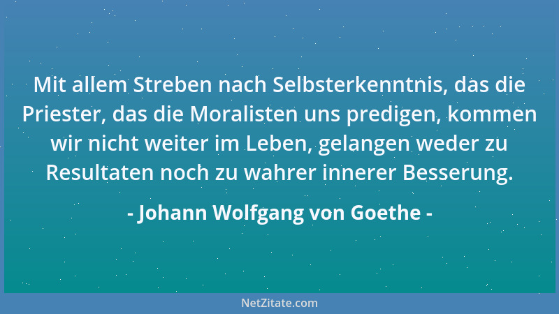 Johann Wolfgang von Goethe - Mit allem Streben nach Selbsterkenntnis, das die Priester, das die Moralisten uns predigen, ko...