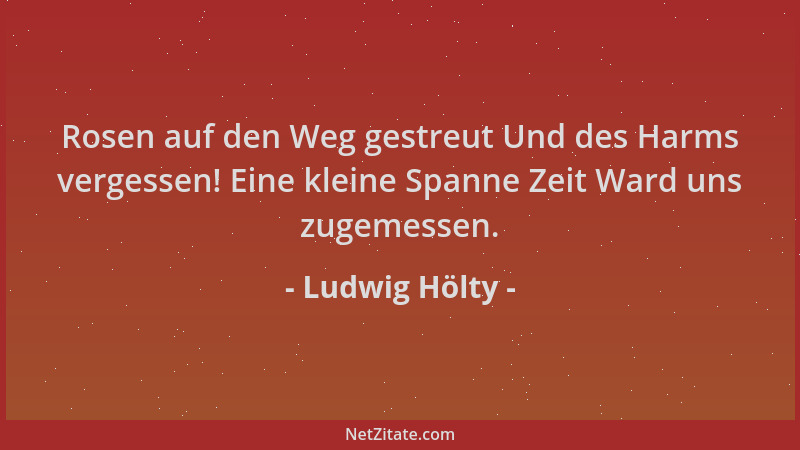 Ludwig Hölty - Rosen auf den Weg gestreut Und des Harms vergessen! Eine kleine Spanne Zeit Ward uns zugemessen....