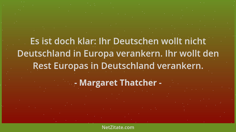 Margaret Thatcher - Es ist doch klar: Ihr Deutschen wollt nicht Deutschland in Europa verankern. Ihr wollt den Rest Europas...