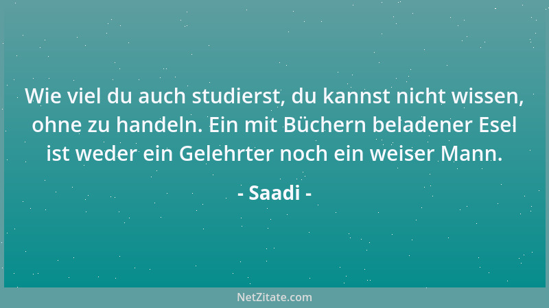 Saadi - Wie viel du auch studierst, du kannst nicht wissen, ohne zu handeln. Ein mit Büchern beladener Esel ist weder ein G...
