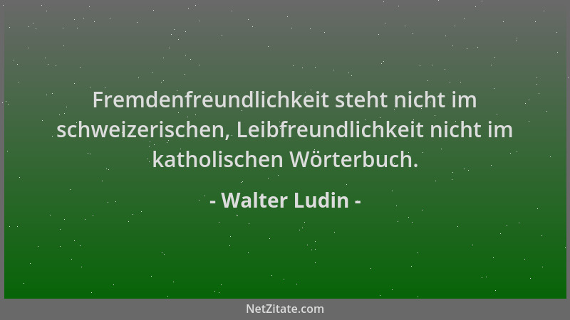 Walter Ludin - Fremdenfreundlichkeit steht nicht im schweizerischen, Leibfreundlichkeit nicht im katholischen Wörterbuch....