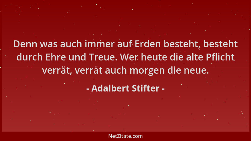Adalbert Stifter - Denn was auch immer auf Erden besteht, besteht durch Ehre und Treue. Wer heute die alte Pflicht verrät,...