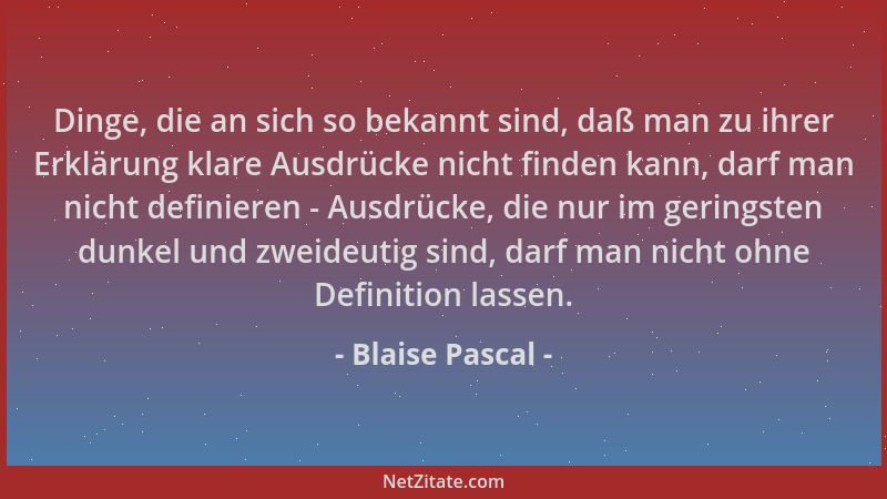 Blaise Pascal - Dinge, die an sich so bekannt sind, daß man zu ihrer Erklärung klare Ausdrücke nicht finden kann, darf man...