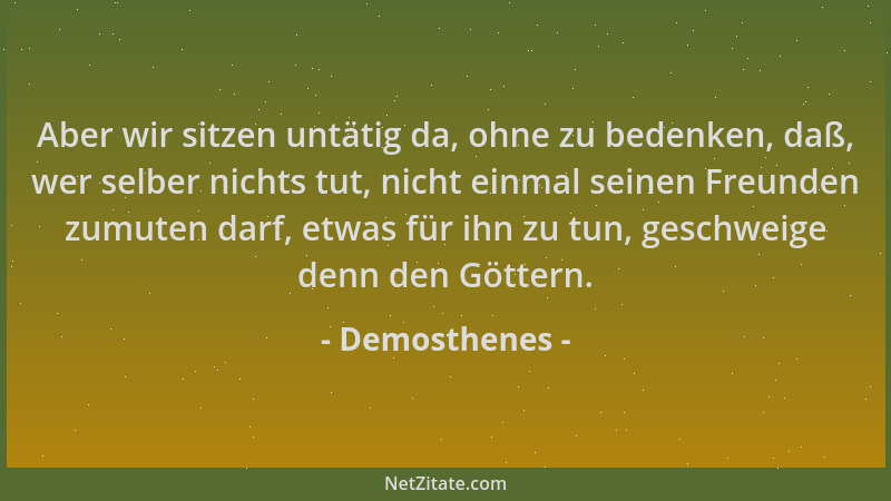 Demosthenes - Aber wir sitzen untätig da, ohne zu bedenken, daß, wer selber nichts tut, nicht einmal seinen Freunden zumute...