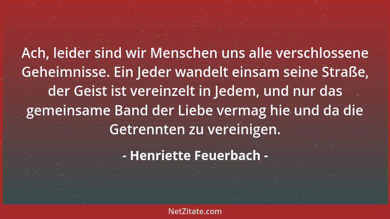 Henriette Feuerbach - Ach, leider sind wir Menschen uns alle verschlossene Geheimnisse. Ein Jeder wandelt einsam seine Stra...