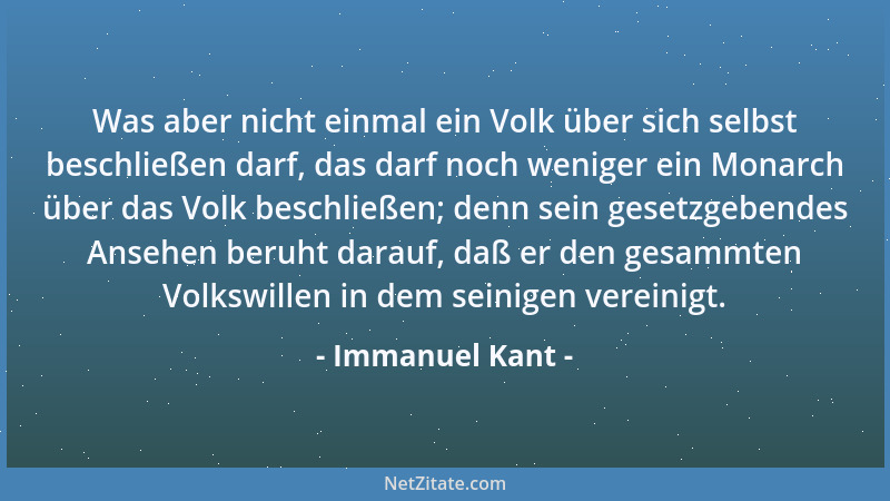 Immanuel Kant - Was aber nicht einmal ein Volk über sich selbst beschließen darf, das darf noch weniger ein Monarch über da...