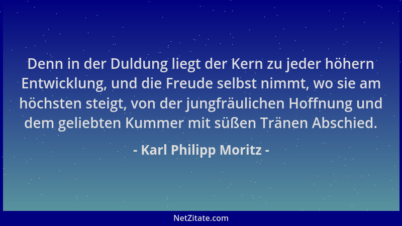 Karl Philipp Moritz - Denn in der Duldung liegt der Kern zu jeder höhern Entwicklung, und die Freude selbst nimmt, wo sie a...