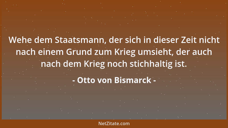 Otto von Bismarck - Wehe dem Staatsmann, der sich in dieser Zeit nicht nach einem Grund zum Krieg umsieht, der auch nach de...