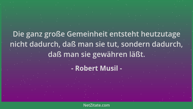 Robert Musil - Die ganz große Gemeinheit entsteht heutzutage nicht dadurch, daß man sie tut, sondern dadurch, daß man sie g...