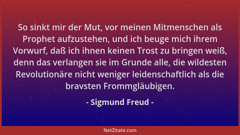 Sigmund Freud - So sinkt mir der Mut, vor meinen Mitmenschen als Prophet aufzustehen, und ich beuge mich ihrem Vorwurf, daß...