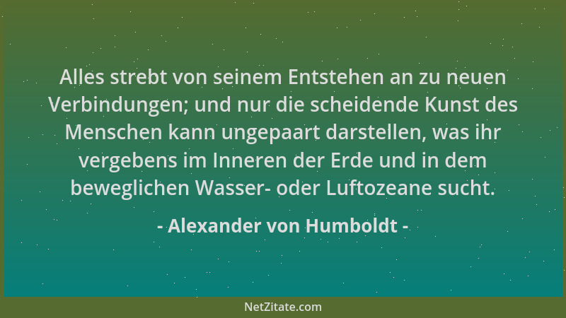 Alexander von Humboldt - Alles strebt von seinem Entstehen an zu neuen Verbindungen; und nur die scheidende Kunst des Mensc...