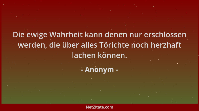 Anonym - Die ewige Wahrheit kann denen nur erschlossen werden, die über alles Törichte noch herzhaft lachen können....