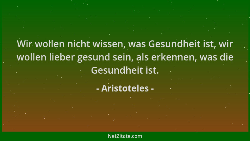 Aristoteles - Wir wollen nicht wissen, was Gesundheit ist, wir wollen lieber gesund sein, als erkennen, was die Gesundheit...