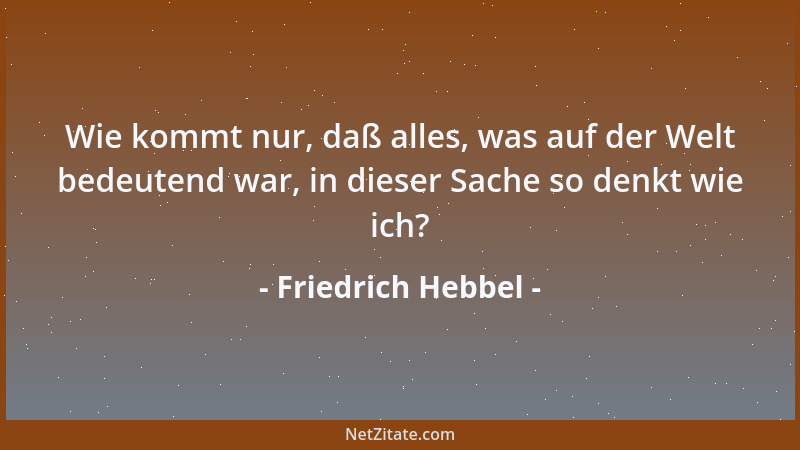 Friedrich Hebbel - Wie kommt nur, daß alles, was auf der Welt bedeutend war, in dieser Sache so denkt wie ich?...