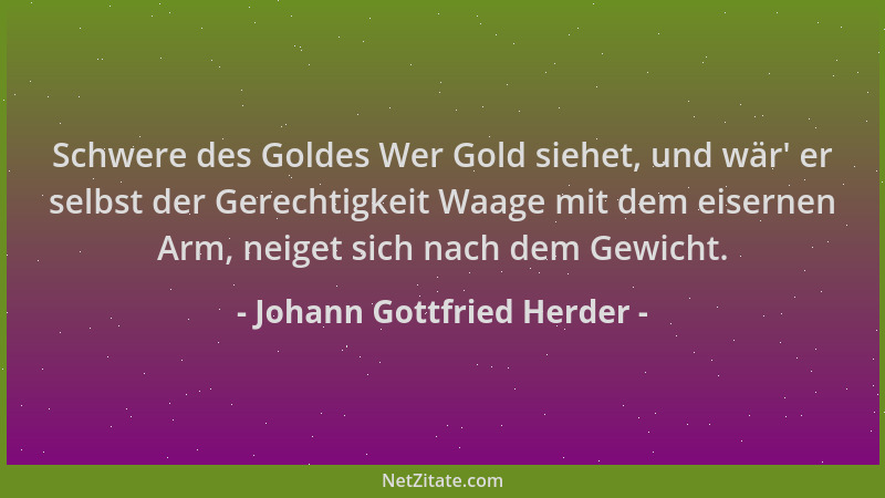 Johann Gottfried Herder - Schwere des Goldes Wer Gold siehet, und wär ' er selbst der Gerechtigkeit Waage mit dem eisernen A...