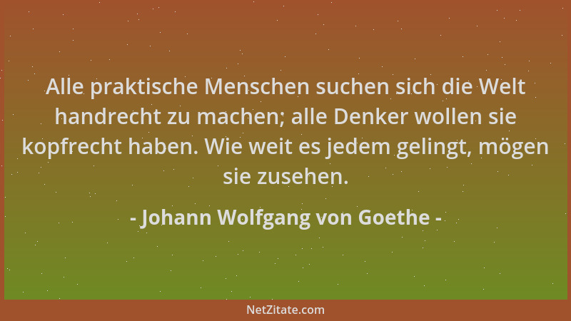 Johann Wolfgang von Goethe - Alle praktische Menschen suchen sich die Welt handrecht zu machen; alle Denker wollen sie kopf...