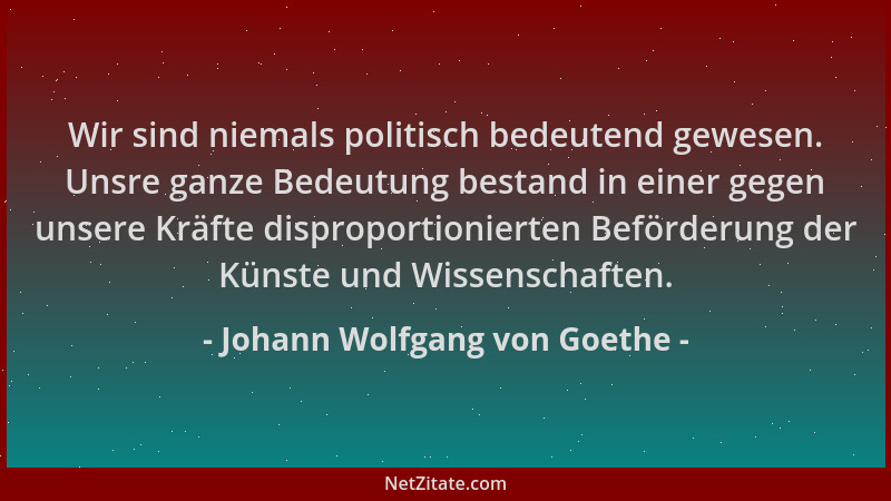 Johann Wolfgang von Goethe - Wir sind niemals politisch bedeutend gewesen. Unsre ganze Bedeutung bestand in einer gegen uns...