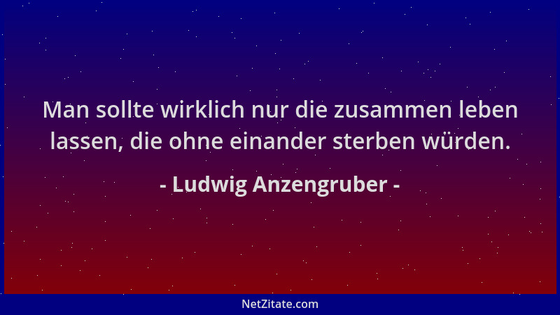 Ludwig Anzengruber - Man sollte wirklich nur die zusammen leben lassen, die ohne einander sterben würden....