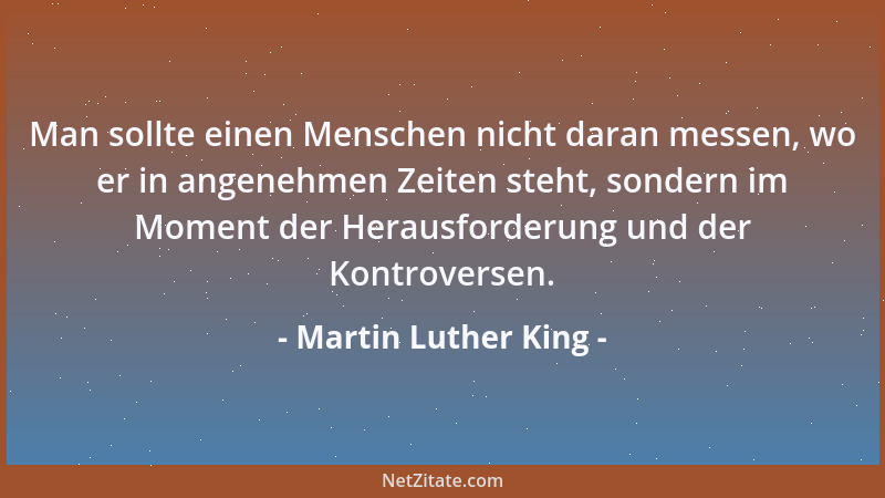 Martin Luther King - Man sollte einen Menschen nicht daran messen, wo er in angenehmen Zeiten steht, sondern im Moment der...