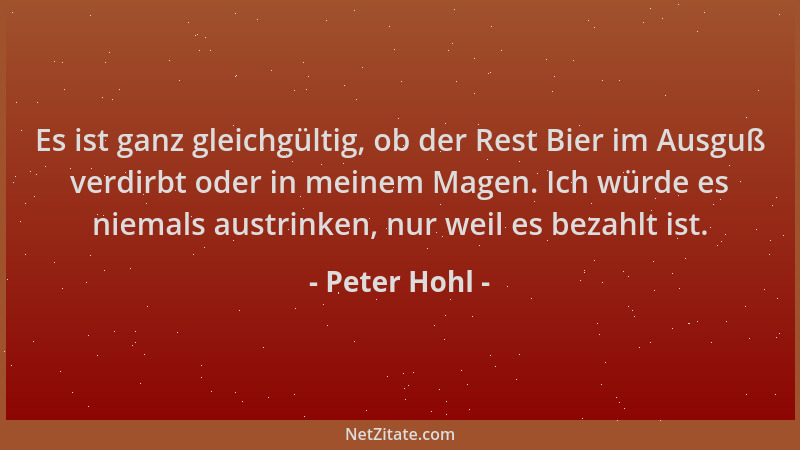 Peter Hohl - Es ist ganz gleichgültig, ob der Rest Bier im Ausguß verdirbt oder in meinem Magen. Ich würde es niemals austr...