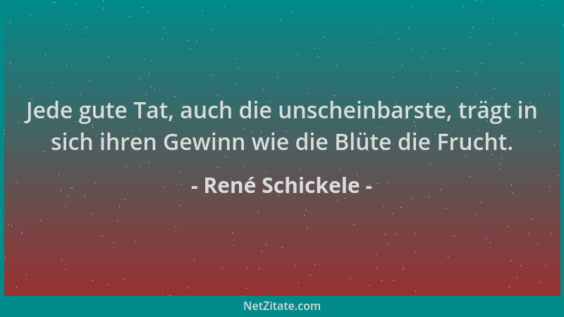 René Schickele - Jede gute Tat, auch die unscheinbarste, trägt in sich ihren Gewinn wie die Blüte die Frucht....
