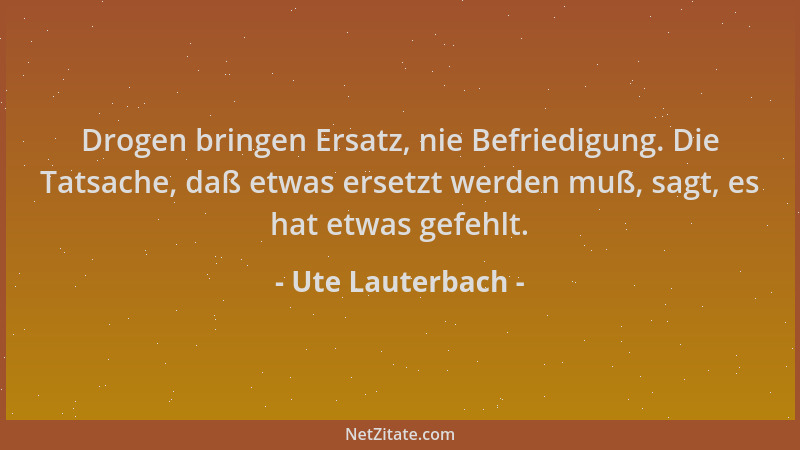 Ute Lauterbach - Drogen bringen Ersatz, nie Befriedigung. Die Tatsache, daß etwas ersetzt werden muß, sagt, es hat etwas ge...