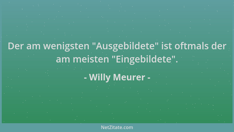 Willy Meurer - Der am wenigsten  "Ausgebildete " ist oftmals der am meisten  "Eingebildete "....