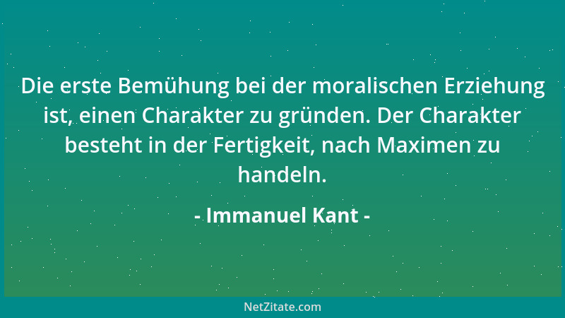 Immanuel Kant - Die erste Bemühung bei der moralischen Erziehung ist, einen Charakter zu gründen. Der Charakter besteht in...