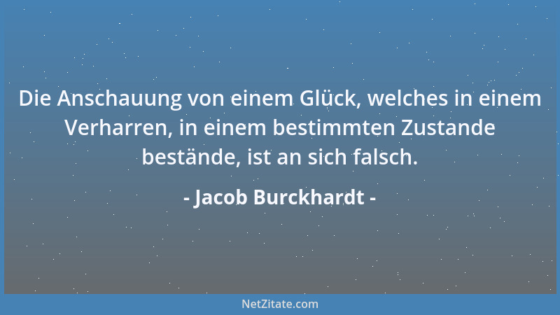 Jacob Burckhardt - Die Anschauung von einem Glück, welches in einem Verharren, in einem bestimmten Zustande bestände, ist a...