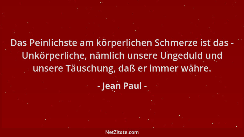 Jean Paul - Das Peinlichste am körperlichen Schmerze ist das - Unkörperliche, nämlich unsere Ungeduld und unsere Täuschung,...