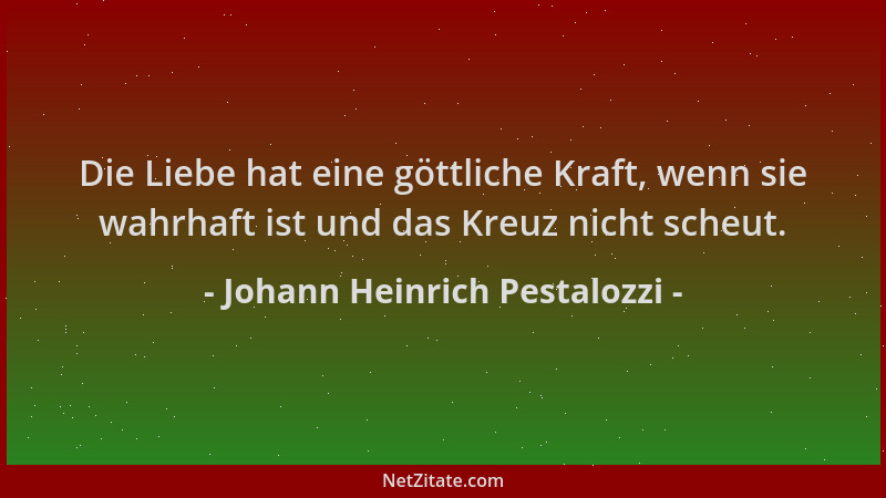 Johann Heinrich Pestalozzi - Die Liebe hat eine göttliche Kraft, wenn sie wahrhaft ist und das Kreuz nicht scheut....