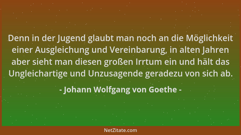 Johann Wolfgang von Goethe - Denn in der Jugend glaubt man noch an die Möglichkeit einer Ausgleichung und Vereinbarung, in...