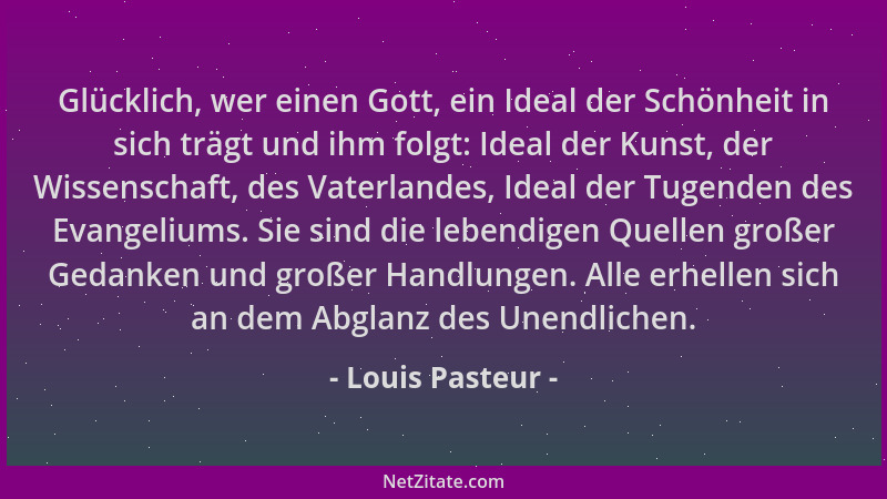 Louis Pasteur - Glücklich, wer einen Gott, ein Ideal der Schönheit in sich trägt und ihm folgt: Ideal der Kunst, der Wissen...