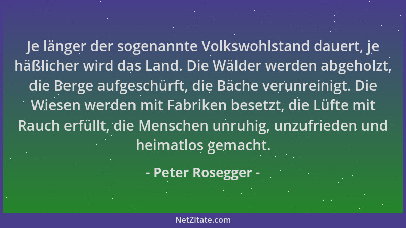 Peter Rosegger - Je länger der sogenannte Volkswohlstand dauert, je häßlicher wird das Land. Die Wälder werden abgeholzt, d...