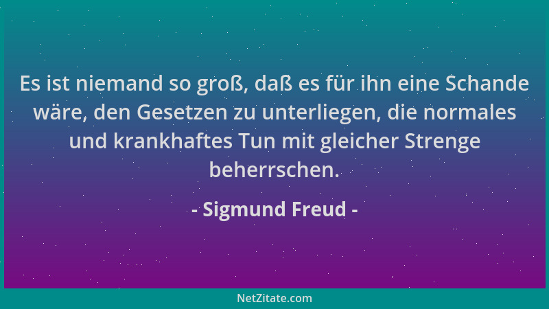 Sigmund Freud - Es ist niemand so groß, daß es für ihn eine Schande wäre, den Gesetzen zu unterliegen, die normales und kra...